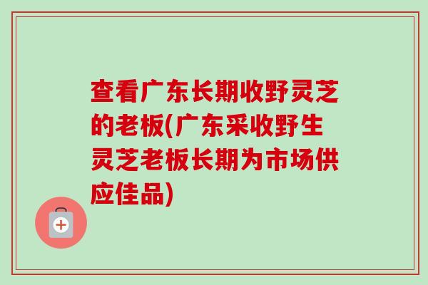 查看广东长期收野灵芝的老板(广东采收野生灵芝老板长期为市场供应佳品)-第1张图片-卓越灵芝孢子粉