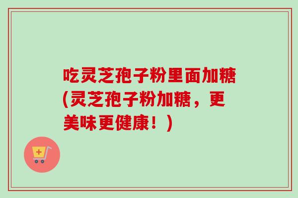 吃灵芝孢子粉里面加糖(灵芝孢子粉加糖,更美味更健康!)-第1张图片-卓越灵芝孢子粉 吃灵芝孢子粉里面加糖(灵芝孢子粉加糖,更美味更健康!)-第1张图片-卓越灵芝孢子粉