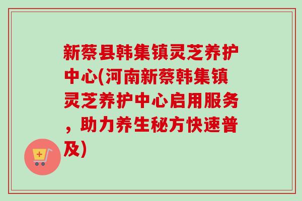 新蔡县韩集镇灵芝养护中心(河南新蔡韩集镇灵芝养护中心启用服务,助力养生秘方快速普及)-第1张图片-卓越灵芝孢子粉 新蔡县韩集镇灵芝养护中心(河南新蔡韩集镇灵芝养护中心启用服务,助力养生秘方快速普及)-第1张图片-卓越灵芝孢子粉
