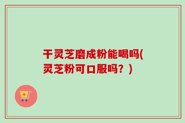 干灵芝磨成粉能喝吗(灵芝粉可口服吗?)-第1张图片-卓越灵芝孢子粉 干灵芝磨成粉能喝吗(灵芝粉可口服吗?)-第1张图片-卓越灵芝孢子粉