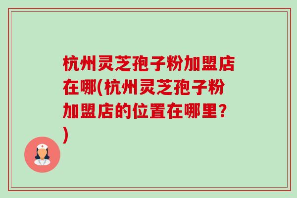 杭州灵芝孢子粉加盟店在哪(杭州灵芝孢子粉加盟店的位置在哪里?)-第1张图片-卓越灵芝孢子粉 杭州灵芝孢子粉加盟店在哪(杭州灵芝孢子粉加盟店的位置在哪里?)-第1张图片-卓越灵芝孢子粉