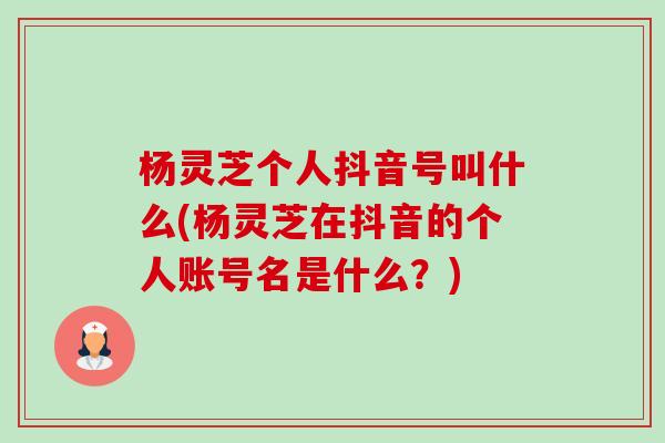 杨灵芝个人抖音号叫什么(杨灵芝在抖音的个人账号名是什么?)-第1张图片-卓越灵芝孢子粉 杨灵芝个人抖音号叫什么(杨灵芝在抖音的个人账号名是什么?)-第1张图片-卓越灵芝孢子粉