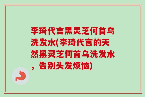 李琦代言黑灵芝何首乌洗发水(李琦代言的天然黑灵芝何首乌洗发水，告别头发烦恼)-第1张图片-卓越灵芝孢子粉