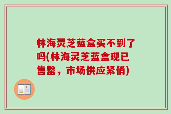 林海灵芝蓝盒买不到了吗(林海灵芝蓝盒现已售罄,市场供应紧俏)-第1张图片-卓越灵芝孢子粉 林海灵芝蓝盒买不到了吗(林海灵芝蓝盒现已售罄,市场供应紧俏)-第1张图片-卓越灵芝孢子粉