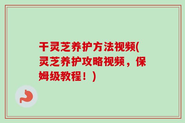 干灵芝养护方法视频(灵芝养护攻略视频,保姆级教程!)-第1张图片-卓越灵芝孢子粉 干灵芝养护方法视频(灵芝养护攻略视频,保姆级教程!)-第1张图片-卓越灵芝孢子粉