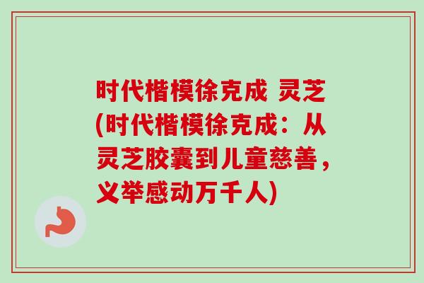 时代楷模徐克成 灵芝(时代楷模徐克成:从灵芝胶囊到儿童慈善,义举感动万千人)-第1张图片-卓越灵芝孢子粉 时代楷模徐克成 灵芝(时代楷模徐克成:从灵芝胶囊到儿童慈善,义举感动万千人)-第1张图片-卓越灵芝孢子粉
