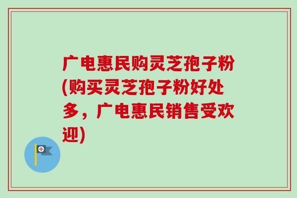 广电惠民购灵芝孢子粉(购买灵芝孢子粉好处多，广电惠民销售受欢迎)-第1张图片-卓越灵芝孢子粉