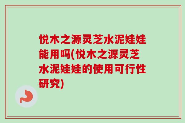 悦木之源灵芝水泥娃娃能用吗(悦木之源灵芝水泥娃娃的使用可行性研究)-第1张图片-卓越灵芝孢子粉 悦木之源灵芝水泥娃娃能用吗(悦木之源灵芝水泥娃娃的使用可行性研究)-第1张图片-卓越灵芝孢子粉