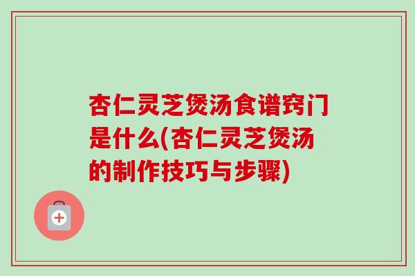 杏仁灵芝煲汤食谱窍门是什么(杏仁灵芝煲汤的制作技巧与步骤)-第1张图片-卓越灵芝孢子粉
