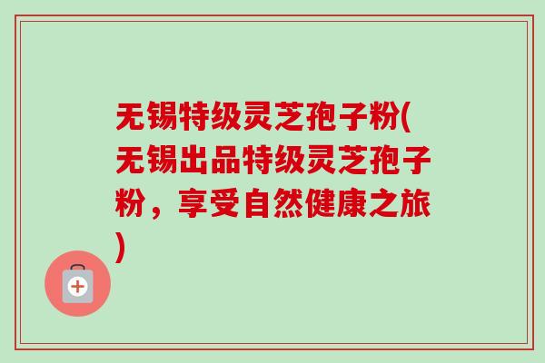无锡特级灵芝孢子粉(无锡出品特级灵芝孢子粉，享受自然健康之旅)-第1张图片-卓越灵芝孢子粉