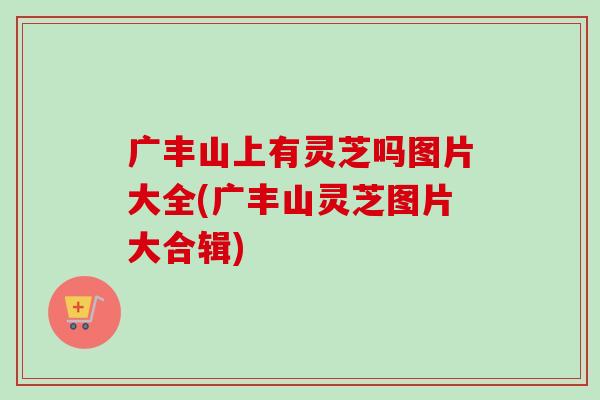 广丰山上有灵芝吗图片大全(广丰山灵芝图片大合辑)-第1张图片-卓越灵芝孢子粉 广丰山上有灵芝吗图片大全(广丰山灵芝图片大合辑)-第1张图片-卓越灵芝孢子粉