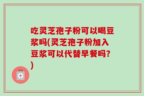 吃灵芝孢子粉可以喝豆浆吗(灵芝孢子粉加入豆浆可以代替早餐吗？)-第1张图片-卓越灵芝孢子粉