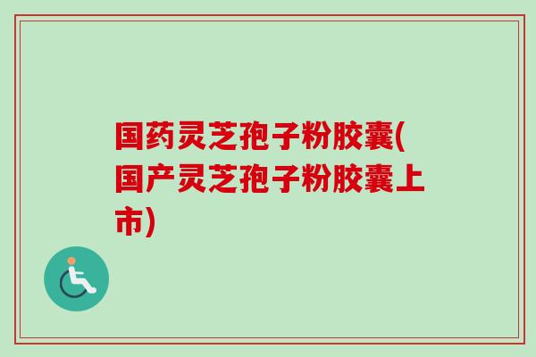 国药灵芝孢子粉胶囊(国产灵芝孢子粉胶囊上市)-第1张图片-卓越灵芝孢子粉 国药灵芝孢子粉胶囊(国产灵芝孢子粉胶囊上市)-第1张图片-卓越灵芝孢子粉