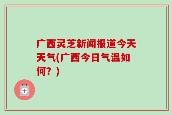 广西灵芝新闻报道今天天气(广西今日气温如何？)-第1张图片-卓越灵芝孢子粉