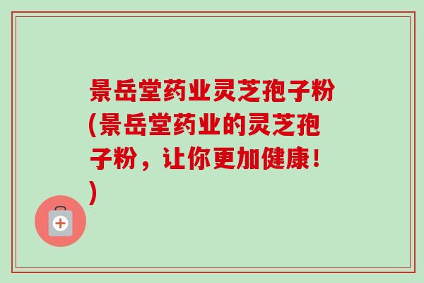 景岳堂药业灵芝孢子粉(景岳堂药业的灵芝孢子粉,让你更加健康!)-第1张图片-卓越灵芝孢子粉 景岳堂药业灵芝孢子粉(景岳堂药业的灵芝孢子粉,让你更加健康!)-第1张图片-卓越灵芝孢子粉