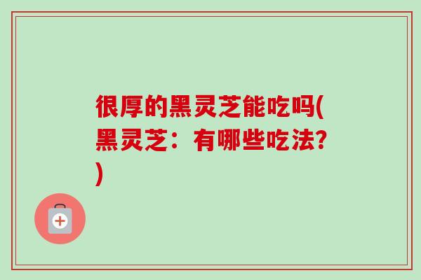 很厚的黑灵芝能吃吗(黑灵芝:有哪些吃法?)-第1张图片-卓越灵芝孢子粉 很厚的黑灵芝能吃吗(黑灵芝:有哪些吃法?)-第1张图片-卓越灵芝孢子粉