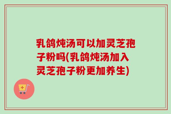 乳鸽炖汤可以加灵芝孢子粉吗(乳鸽炖汤加入灵芝孢子粉更加养生)-第1张图片-卓越灵芝孢子粉 乳鸽炖汤可以加灵芝孢子粉吗(乳鸽炖汤加入灵芝孢子粉更加养生)-第1张图片-卓越灵芝孢子粉