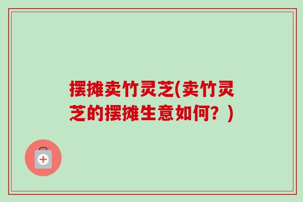 摆摊卖竹灵芝(卖竹灵芝的摆摊生意如何?)-第1张图片-卓越灵芝孢子粉 摆摊卖竹灵芝(卖竹灵芝的摆摊生意如何?)-第1张图片-卓越灵芝孢子粉