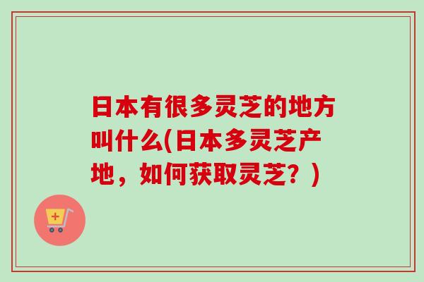 日本有很多灵芝的地方叫什么(日本多灵芝产地,如何获取灵芝?)-第1张图片-卓越灵芝孢子粉 日本有很多灵芝的地方叫什么(日本多灵芝产地,如何获取灵芝?)-第1张图片-卓越灵芝孢子粉