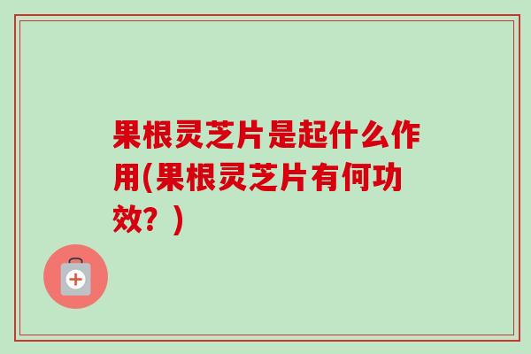 果根灵芝片是起什么作用(果根灵芝片有何功效?)-第1张图片-卓越灵芝孢子粉 果根灵芝片是起什么作用(果根灵芝片有何功效?)-第1张图片-卓越灵芝孢子粉