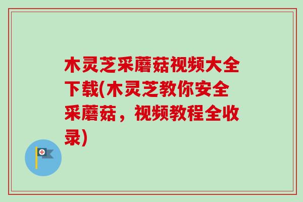 木灵芝采蘑菇视频大全下载(木灵芝教你安全采蘑菇,视频教程全收录)-第1张图片-卓越灵芝孢子粉 木灵芝采蘑菇视频大全下载(木灵芝教你安全采蘑菇,视频教程全收录)-第1张图片-卓越灵芝孢子粉