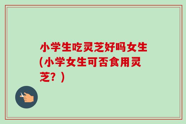 小学生吃灵芝好吗女生(小学女生可否食用灵芝?)-第1张图片-卓越灵芝孢子粉 小学生吃灵芝好吗女生(小学女生可否食用灵芝?)-第1张图片-卓越灵芝孢子粉