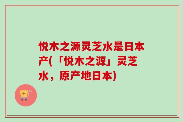 悦木之源灵芝水是日本产(「悦木之源」灵芝水,原产地日本)-第1张图片-卓越灵芝孢子粉 悦木之源灵芝水是日本产(「悦木之源」灵芝水,原产地日本)-第1张图片-卓越灵芝孢子粉