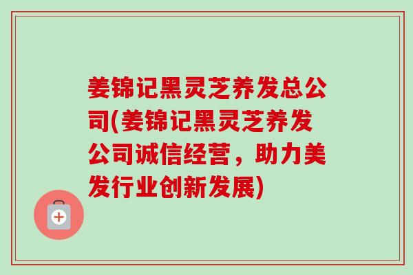 姜锦记黑灵芝养发总公司(姜锦记黑灵芝养发公司诚信经营,助力美发行业创新发展)-第1张图片-卓越灵芝孢子粉 姜锦记黑灵芝养发总公司(姜锦记黑灵芝养发公司诚信经营,助力美发行业创新发展)-第1张图片-卓越灵芝孢子粉
