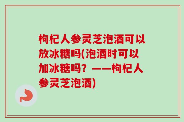 枸杞人参灵芝泡酒可以放冰糖吗(泡酒时可以加冰糖吗?——枸杞人参灵芝泡酒)-第1张图片-卓越灵芝孢子粉 枸杞人参灵芝泡酒可以放冰糖吗(泡酒时可以加冰糖吗?——枸杞人参灵芝泡酒)-第1张图片-卓越灵芝孢子粉
