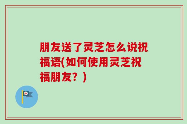 朋友送了灵芝怎么说祝福语(如何使用灵芝祝福朋友?)-第1张图片-卓越灵芝孢子粉 朋友送了灵芝怎么说祝福语(如何使用灵芝祝福朋友?)-第1张图片-卓越灵芝孢子粉