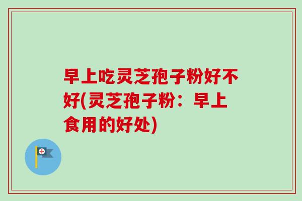 早上吃灵芝孢子粉好不好(灵芝孢子粉：早上食用的好处)-第1张图片-卓越灵芝孢子粉