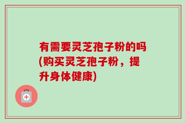 有需要灵芝孢子粉的吗(购买灵芝孢子粉，提升身体健康)-第1张图片-卓越灵芝孢子粉