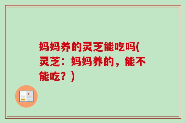 妈妈养的灵芝能吃吗(灵芝：妈妈养的，能不能吃？)-第1张图片-卓越灵芝孢子粉