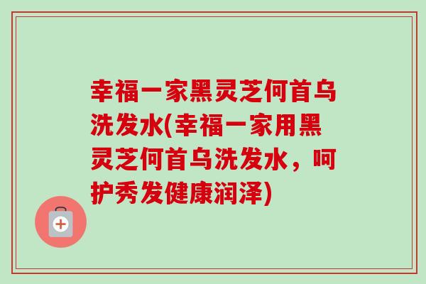 幸福一家黑灵芝何首乌洗发水(幸福一家用黑灵芝何首乌洗发水,呵护秀发健康润泽)-第1张图片-卓越灵芝孢子粉 幸福一家黑灵芝何首乌洗发水(幸福一家用黑灵芝何首乌洗发水,呵护秀发健康润泽)-第1张图片-卓越灵芝孢子粉