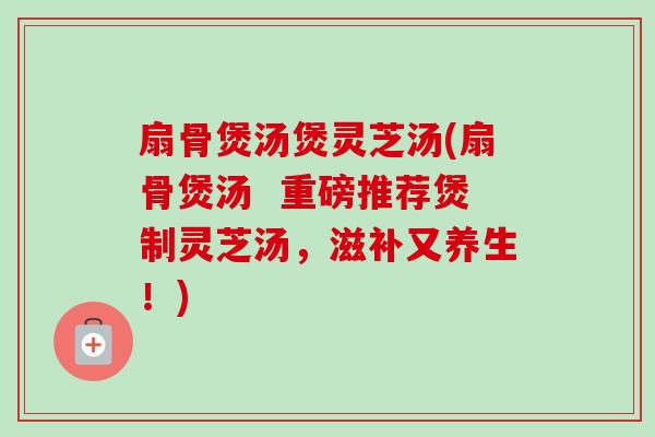 扇骨煲汤煲灵芝汤(扇骨煲汤 重磅推荐煲制灵芝汤,滋补又养生!)-第1张图片-卓越灵芝孢子粉 扇骨煲汤煲灵芝汤(扇骨煲汤 重磅推荐煲制灵芝汤,滋补又养生!)-第1张图片-卓越灵芝孢子粉