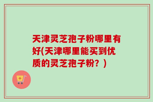 天津灵芝孢子粉哪里有好(天津哪里能买到优质的灵芝孢子粉?)-第1张图片-卓越灵芝孢子粉 天津灵芝孢子粉哪里有好(天津哪里能买到优质的灵芝孢子粉?)-第1张图片-卓越灵芝孢子粉
