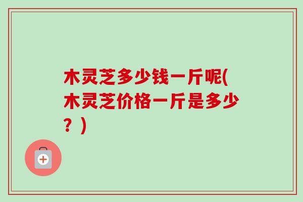 木灵芝多少钱一斤呢(木灵芝价格一斤是多少?)-第1张图片-卓越灵芝孢子粉 木灵芝多少钱一斤呢(木灵芝价格一斤是多少?)-第1张图片-卓越灵芝孢子粉
