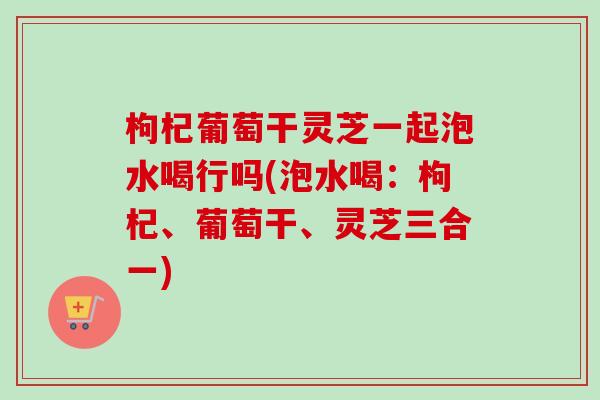枸杞葡萄干灵芝一起泡水喝行吗(泡水喝:枸杞、葡萄干、灵芝三合一)-第1张图片-卓越灵芝孢子粉 枸杞葡萄干灵芝一起泡水喝行吗(泡水喝:枸杞、葡萄干、灵芝三合一)-第1张图片-卓越灵芝孢子粉