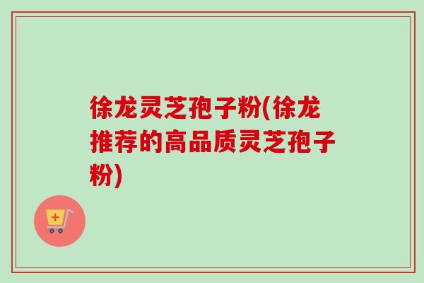徐龙灵芝孢子粉(徐龙推荐的高品质灵芝孢子粉)-第1张图片-卓越灵芝孢子粉
