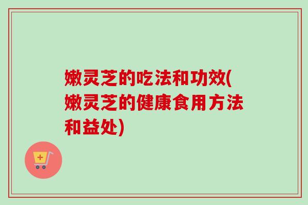 嫩灵芝的吃法和功效(嫩灵芝的健康食用方法和益处)-第1张图片-卓越灵芝孢子粉