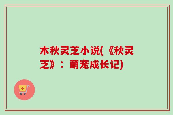 木秋灵芝小说(《秋灵芝》:萌宠成长记)-第1张图片-卓越灵芝孢子粉 木秋灵芝小说(《秋灵芝》:萌宠成长记)-第1张图片-卓越灵芝孢子粉