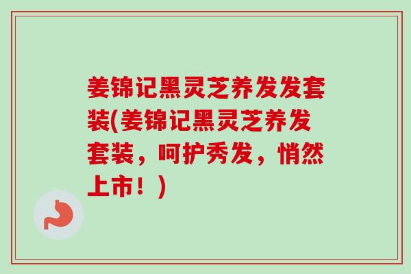 姜锦记黑灵芝养发发套装(姜锦记黑灵芝养发套装,呵护秀发,悄然上市!)-第1张图片-卓越灵芝孢子粉 姜锦记黑灵芝养发发套装(姜锦记黑灵芝养发套装,呵护秀发,悄然上市!)-第1张图片-卓越灵芝孢子粉