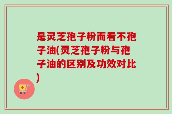 是灵芝孢子粉而看不孢子油(灵芝孢子粉与孢子油的区别及功效对比)-第1张图片-卓越灵芝孢子粉 是灵芝孢子粉而看不孢子油(灵芝孢子粉与孢子油的区别及功效对比)-第1张图片-卓越灵芝孢子粉