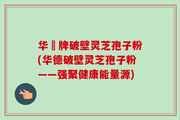 华徳牌破壁灵芝孢子粉(华德破壁灵芝孢子粉——强聚健康能量源)-第1张图片-卓越灵芝孢子粉