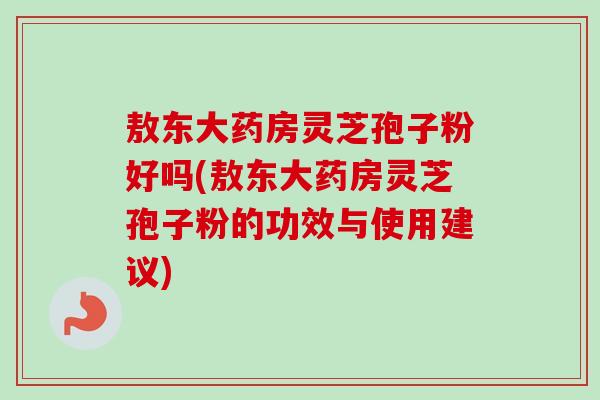 敖东大药房灵芝孢子粉好吗(敖东大药房灵芝孢子粉的功效与使用建议)-第1张图片-卓越灵芝孢子粉 敖东大药房灵芝孢子粉好吗(敖东大药房灵芝孢子粉的功效与使用建议)-第1张图片-卓越灵芝孢子粉