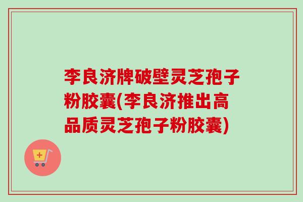 李良济牌破壁灵芝孢子粉胶囊(李良济推出高品质灵芝孢子粉胶囊)-第1张图片-卓越灵芝孢子粉 李良济牌破壁灵芝孢子粉胶囊(李良济推出高品质灵芝孢子粉胶囊)-第1张图片-卓越灵芝孢子粉