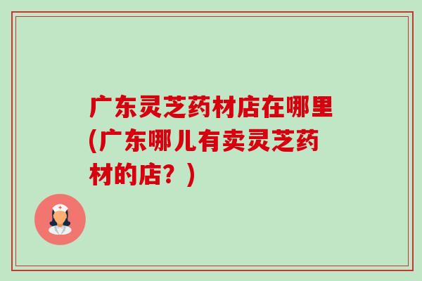 广东灵芝药材店在哪里(广东哪儿有卖灵芝药材的店?)-第1张图片-卓越灵芝孢子粉 广东灵芝药材店在哪里(广东哪儿有卖灵芝药材的店?)-第1张图片-卓越灵芝孢子粉