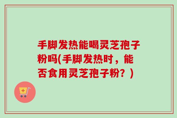 手脚发热能喝灵芝孢子粉吗(手脚发热时,能否食用灵芝孢子粉?)-第1张图片-卓越灵芝孢子粉 手脚发热能喝灵芝孢子粉吗(手脚发热时,能否食用灵芝孢子粉?)-第1张图片-卓越灵芝孢子粉