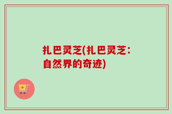扎巴灵芝(扎巴灵芝：自然界的奇迹)-第1张图片-卓越灵芝孢子粉