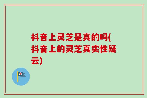 抖音上灵芝是真的吗(抖音上的灵芝真实性疑云)-第1张图片-卓越灵芝孢子粉 抖音上灵芝是真的吗(抖音上的灵芝真实性疑云)-第1张图片-卓越灵芝孢子粉
